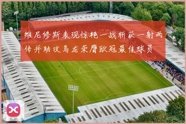 维尼修斯表现惊艳一战斩获一射两传并助攻乌龙荣膺欧冠最佳球员