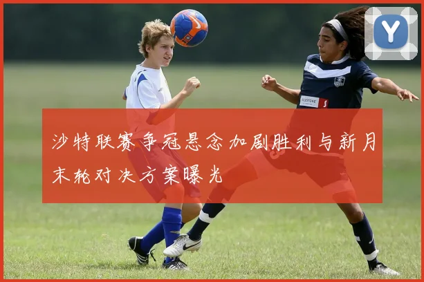 沙特联赛争冠悬念加剧胜利与新月末轮对决方案曝光