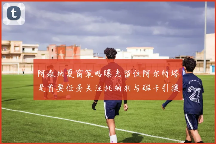 阿森纳夏窗策略曝光留住阿尔特塔是首要任务关注托纳利与磁卡引援动态