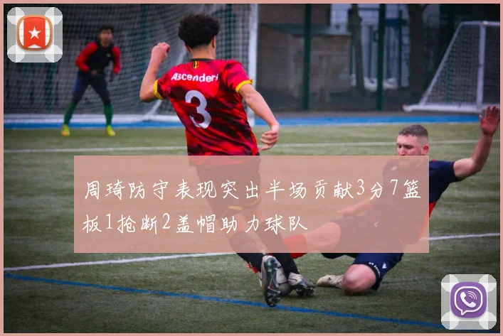 周琦防守表现突出半场贡献3分7篮板1抢断2盖帽助力球队