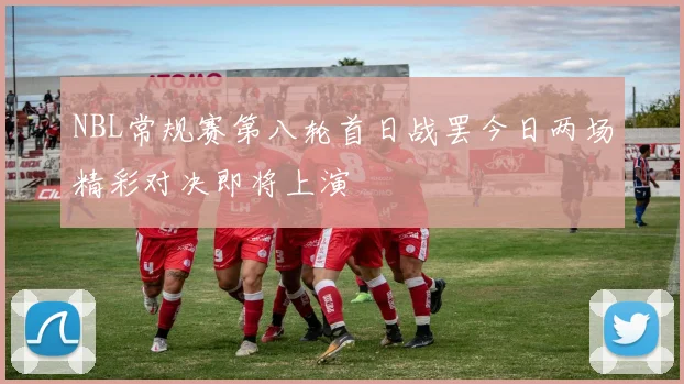 NBL常规赛第八轮首日战罢今日两场精彩对决即将上演