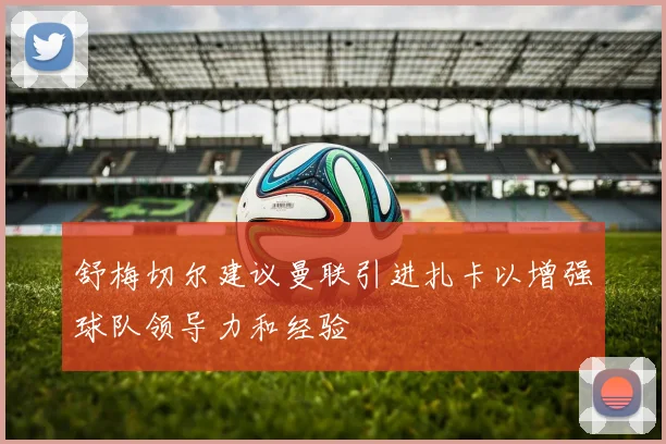 舒梅切尔建议曼联引进扎卡以增强球队领导力和经验