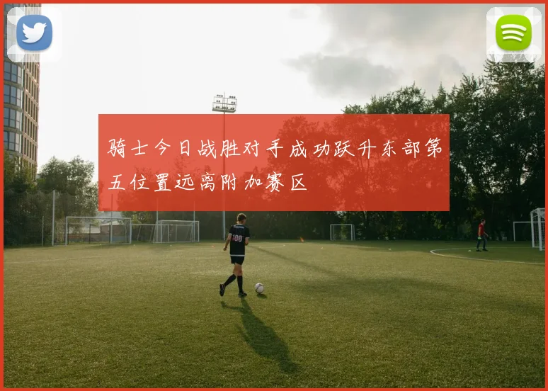 骑士今日战胜对手成功跃升东部第五位置远离附加赛区
