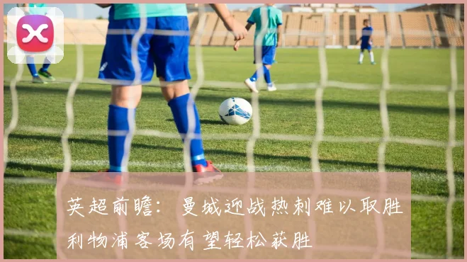 英超前瞻：曼城迎战热刺难以取胜利物浦客场有望轻松获胜