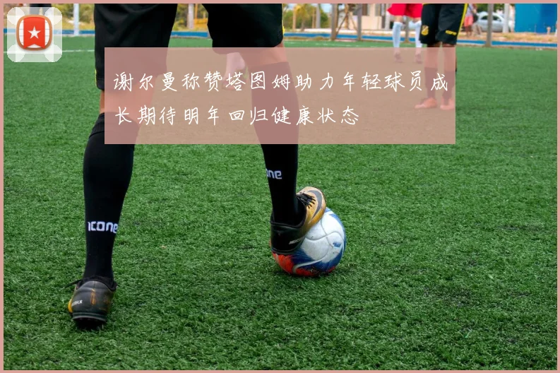 谢尔曼称赞塔图姆助力年轻球员成长期待明年回归健康状态