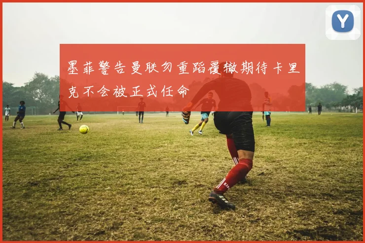 墨菲警告曼联勿重蹈覆辙期待卡里克不会被正式任命