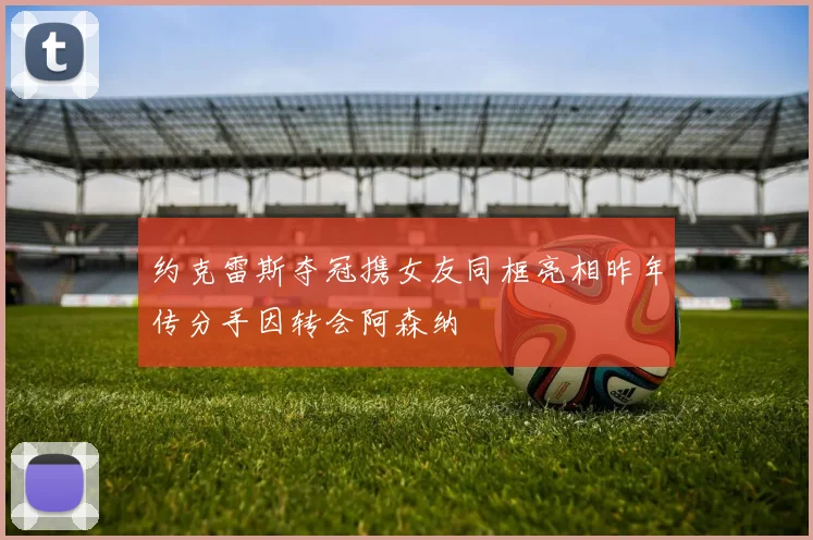 约克雷斯夺冠携女友同框亮相昨年传分手因转会阿森纳