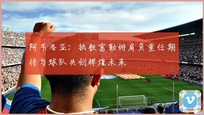 阿韦洛亚：执教富勒姆肩负重任期待与球队共创辉煌未来