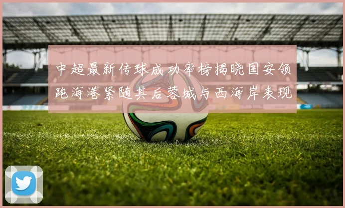 中超最新传球成功率榜揭晓国安领跑海港紧随其后蓉城与西海岸表现不俗
