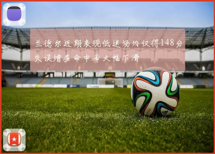 兰德尔近期表现低迷场均仅得148分失误增多命中率大幅下滑