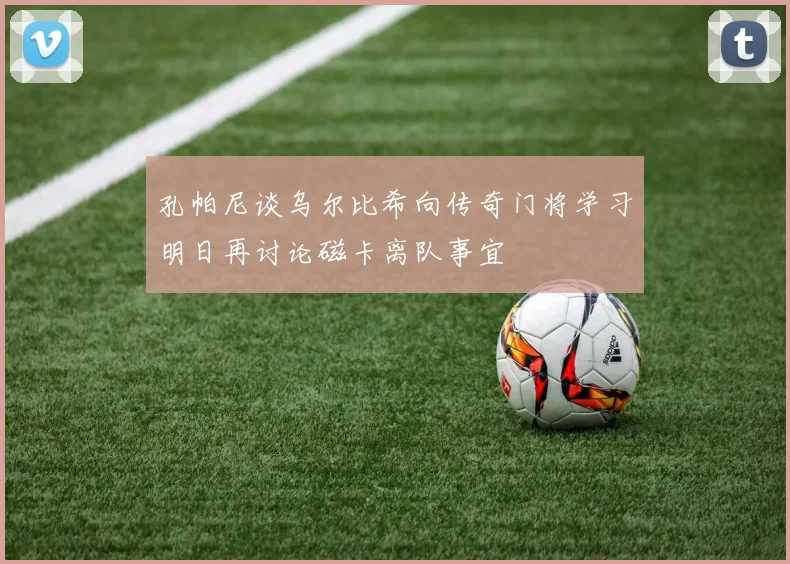 孔帕尼谈乌尔比希向传奇门将学习明日再讨论磁卡离队事宜