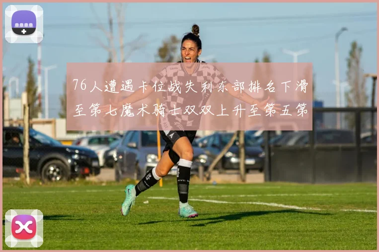 76人遭遇卡位战失利东部排名下滑至第七魔术骑士双双上升至第五第六位